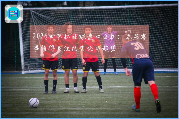 2026世界杯让球盘口分析：本届赛事值得关注的变化与趋势